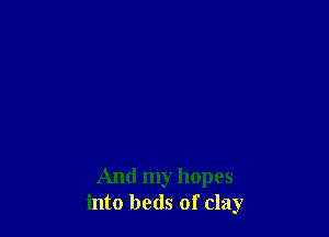 And my hopes
into beds of clay