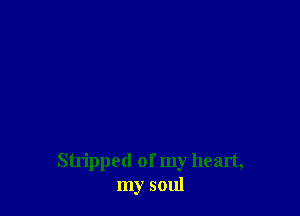 Stripped of my heart,
my soul