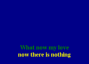 What now my love
now there is nothing