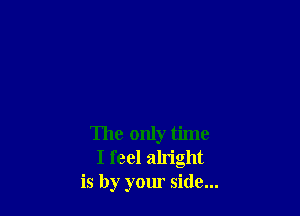 The only time
I feel alright
is by your side...