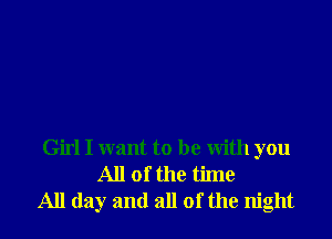 Girl I want to be With you
All of the time
All day and all of the night