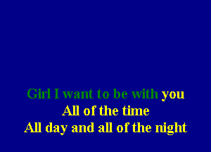 Girl I want to be With you
All of the time
All day and all of the night