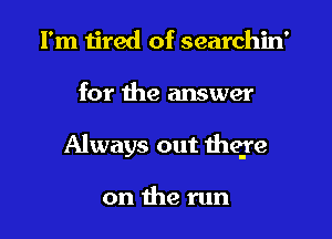 I'm tired of searchin'
for the answer
Always out there

on the run