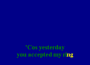 'Cos yesterday
you accepted my ring