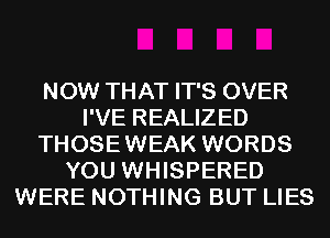 NOW THAT IT'S OVER
I'VE REALIZED
THOSEWEAK WORDS
YOU WHISPERED
WERE NOTHING BUT LIES