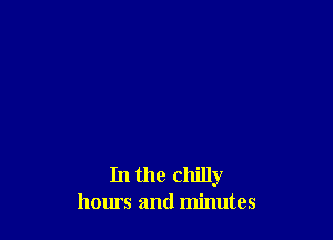 In the chilly
hours and minutes