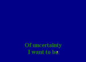 Of uncertainty
I want to be