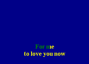 For me
to love you now