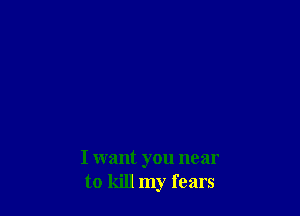 I want you near
to kill my fears