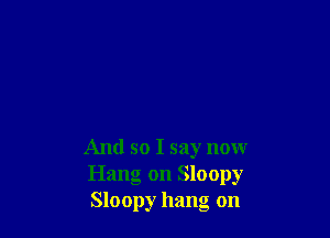 And so I say now
Hang on Sloopy
Sloopy hang on