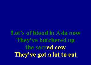 Lot's of blood in Asia now
They've butchered up
the sacred cow
They've got a lot to eat