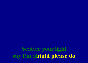 Scatter your light
say I'm alright please do