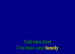 Tell him that
I'm blue and lonely
