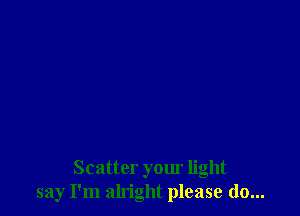 Scatter your light
say I'm alright please do...