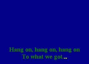 Hang on, hang on, hang on
To what we got...