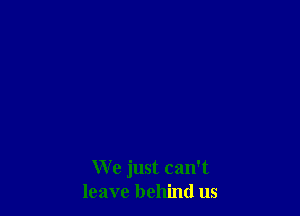 We just can't
leave behind us