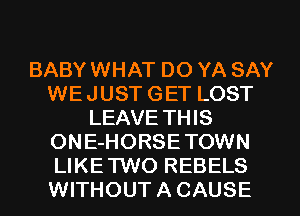 BABY WHAT DO YA SAY
WEJUST GET LOST
LEAVE THIS
ONE-HORSETOWN
LIKETWO REBELS
WITHOUT A CAUSE