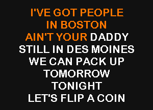 I'VE GOT PEOPLE
IN BOSTON
AIN'T YOUR DADDY
STILL IN DES MOINES
WE CAN PACK UP
TOMORROW
TONIGHT
LET'S FLIP A COIN