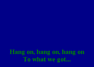 Hang on, hang on, hang on
To what we got...