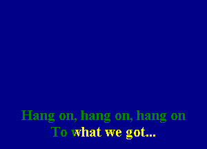 Hang on, hang on, hang on
To what we got...