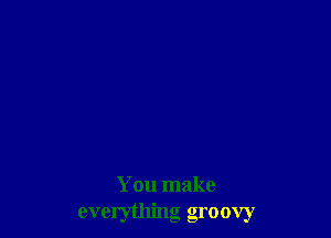 You make
everything groovy