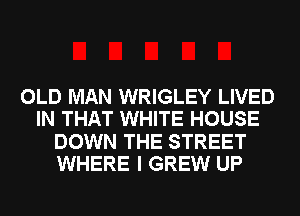 OLD MAN WRIGLEY LIVED
IN THAT WHITE HOUSE
DOWN THE STREET
WHERE I GREW UP