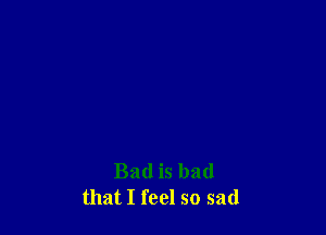 Bad is bad
that I feel so sad