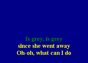 Is grey, is grey
since she went away
Oh-oh, what can I do