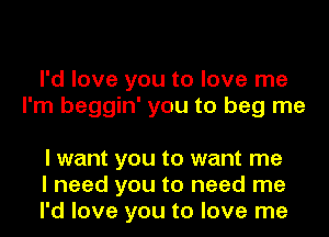 I'd love you to love me
I'm beggin' you to beg me

I want you to want me
I need you to need me
I'd love you to love me