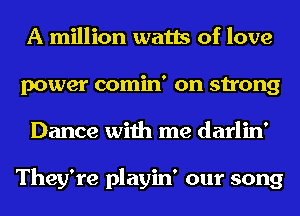 A million watts of love
power comin' on strong
Dance with me darlin'

They're playin' our song