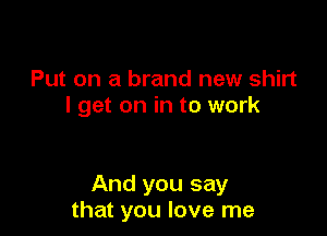 Put on a brand new shirt
I get on in to work

And you say
that you love me