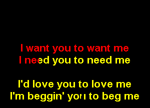 I want you to want me
I need you to need me

I'd love you to love me
I'm beggin' you to beg me