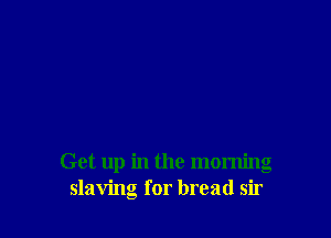 Get up in the morning
slaving for bread sir