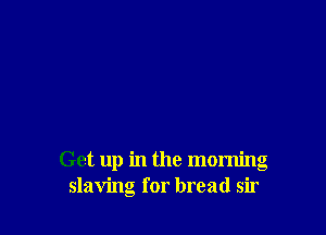 Get up in the morning
slaving for bread sir