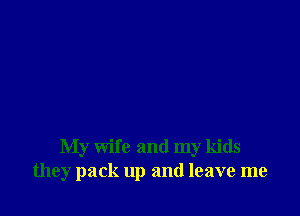 My wife and my kids
they pack up and leave me