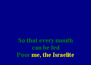 So that every mouth
can be fed
Poor me, the Israelite