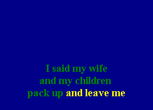 I said my wife
and my children
pack up and leave me