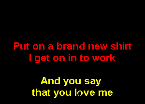 Put on a brand new shirt
I get on in to work

And you say
that you love me