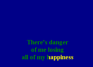 There's danger
of me losing
all of my happiness