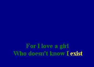 For I love a girl
Who doesn't know I exist