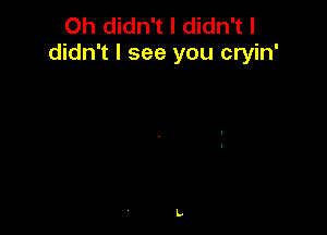 0h didn't I didn't I
didn't I see you cryin'