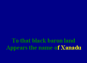 To that black baron land
Appears the name of Xanadu