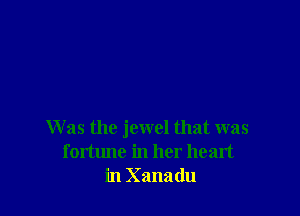 W as the jewel that was
fortune in her heart
in Xanadu