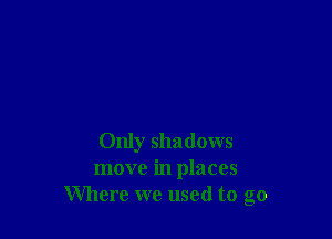 Only shadows
move in places
Where we used to go