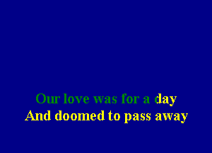 Our love was for a day
And doomed to pass away