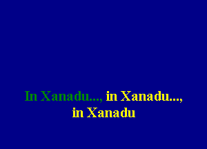 In Xanadu..., in Xanadu...,
in Xanadu
