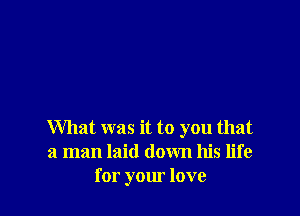 What was it to you that
a man laid down his life
for your love