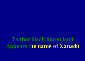 To that black baron land
Appears the name of Xanadu