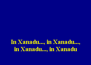 In Xanadu..., in Xanadu...,
in Xanadu..., in Xanadu