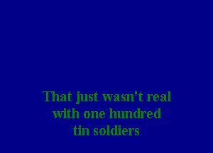 That just wasn't real
with one lumdred
tin soldiers